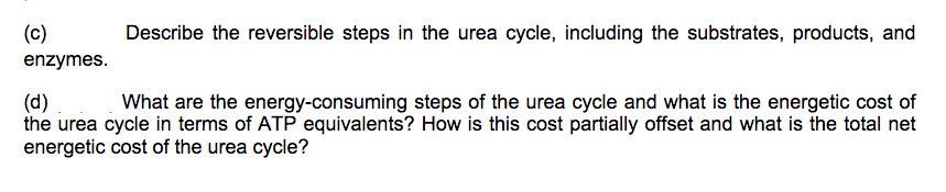 (c)
Describe the reversible steps in the urea cycle, including the substrates, products, and
enzymes.
(d)
the urea cycle in terms of ATP equivalents? How is this cost partially offset and what is the total net
energetic cost of the urea cycle?
What are the energy-consuming steps of the urea cycle and what is the energetic cost of
