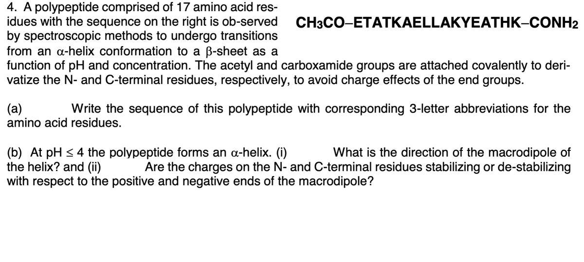 4. A polypeptide comprised of 17 amino acid res-
idues with the sequence on the right is ob-served
by spectroscopic methods to undergo transitions
from an a-helix conformation to a B-sheet as a
function of pH and concentration. The acetyl and carboxamide groups are attached covalently to deri-
vatize the N- and C-terminal residues, respectively, to avoid charge effects of the end groups.
CH3CO-ETATKAELLAKYEATHK-CONH2
(а)
amino acid residues.
Write the sequence of this polypeptide with corresponding 3-letter abbreviations for the
(b) At pH < 4 the polypeptide forms an a-helix. (i)
the helix? and (ii)
with respect to the positive and negative ends of the macrodipole?
What is the direction of the macrodipole of
Are the charges on the N- and C-terminal residues stabilizing or de-stabilizing
