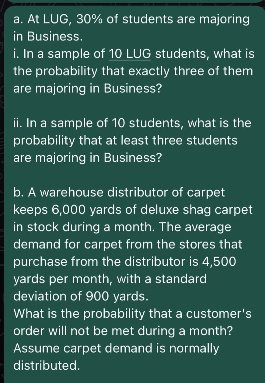 a. At LUG, 30% of students are majoring
in Business.
i. In a sample of 10 LUG students, what is
the probability that exactly three of them
are majoring in Business?
ii. In a sample of 10 students, what is the
probability that at least three students
are majoring in Business?
b. A warehouse distributor of carpet
keeps 6,000 yards of deluxe shag carpet
in stock during a month. The average
demand for carpet from the stores that
purchase from the distributor is 4,500
yards per month, with a standard
deviation of 900 yards.
What is the probability that a customer's
order will not be met during a month?
Assume carpet demand is normally
distributed.
