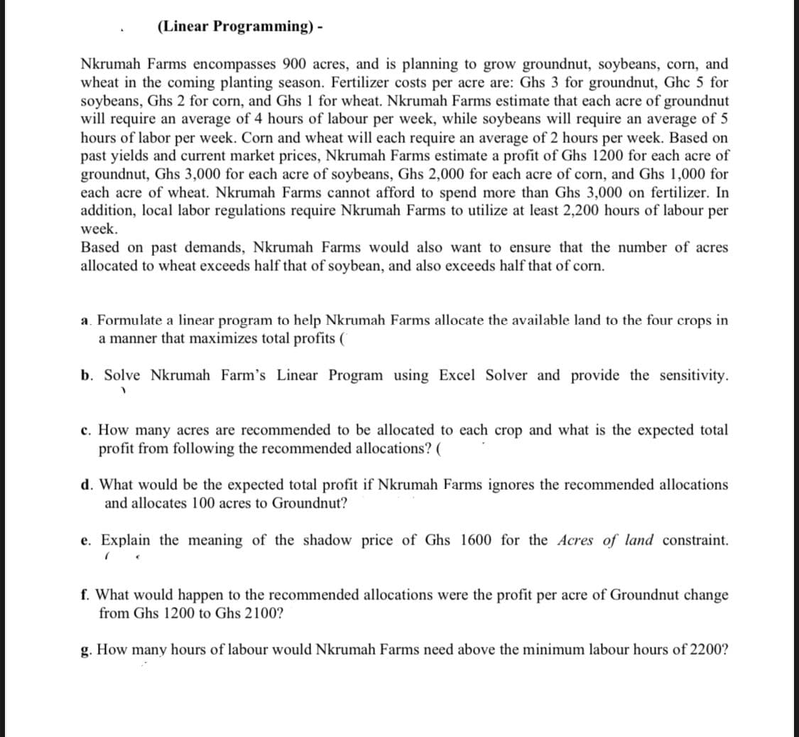 (Linear Programming) -
Nkrumah Farms encompasses 900 acres, and is planning to grow groundnut, soybeans, corn, and
wheat in the coming planting season. Fertilizer costs per acre are: Ghs 3 for groundnut, Ghc 5 for
soybeans, Ghs 2 for corn, and Ghs 1 for wheat. Nkrumah Farms estimate that each acre of groundnut
will require an average of 4 hours of labour per week, while soybeans will require an average of 5
hours of labor per week. Corn and wheat will each require an average of 2 hours per week. Based on
past yields and current market prices, Nkrumah Farms estimate a profit of Ghs 1200 for each acre of
groundnut, Ghs 3,000 for each acre of soybeans, Ghs 2,000 for each acre of corn, and Ghs 1,000 for
each acre of wheat. Nkrumah Farms cannot afford to spend more than Ghs 3,000 on fertilizer. In
addition, local labor regulations require Nkrumah Farms to utilize at least 2,200 hours of labour per
week.
Based on past demands, Nkrumah Farms would also want to ensure that the number of acres
allocated to wheat exceeds half that of soybean, and also exceeds half that of corn.
a. Formulate a linear program to help Nkrumah Farms allocate the available land to the four crops in
a manner that maximizes total profits (
b. Solve Nkrumah Farm's Linear Program using Excel Solver and provide the sensitivity.
c. How many acres are recommended to be allocated to each crop and what is the expected total
profit from following the recommended allocations? (
d. What would be the expected total profit if Nkrumah Farms ignores the recommended allocations
and allocates 100 acres to Groundnut?
e. Explain the meaning of the shadow price of Ghs 1600 for the Acres of land constraint.
f. What would happen to the recommended allocations were the profit per acre of Groundnut change
from Ghs 1200 to Ghs 2100?
g. How many hours of labour would Nkrumah Farms need above the minimum labour hours of 2200?
