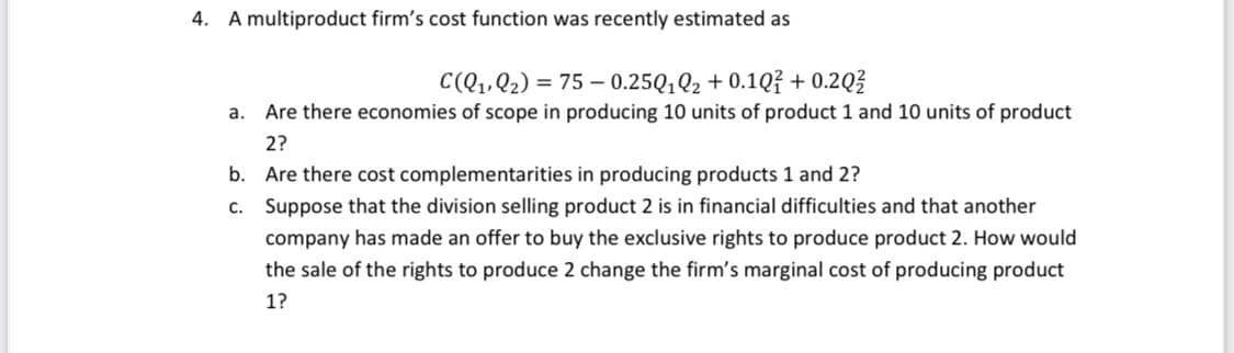4. A multiproduct firm's cost function was recently estimated as
C(Q₁, Q₂) = 75 -0.25010₂ +0.10? +0.2Q²
a. Are there economies of scope in producing 10 units of product 1 and 10 units of product
2?
b. Are there cost complementarities in producing products 1 and 2?
C.
Suppose that the division selling product 2 is in financial difficulties and that another
company has made an offer to buy the exclusive rights to produce product 2. How would
the sale of the rights to produce 2 change the firm's marginal cost of producing product
1?