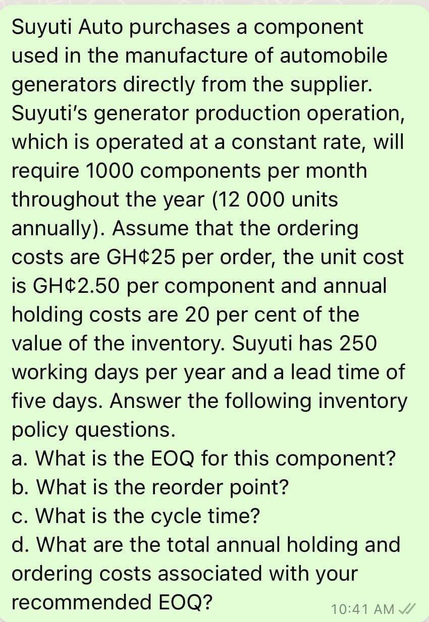 Suyuti Auto purchases a component
used in the manufacture of automobile
generators directly from the supplier.
Suyuti's generator production operation,
which is operated at a constant rate, will
require 1000 components per month
throughout the year (12 000 units
annually). Assume that the ordering
costs are GH¢25 per order, the unit cost
is GH¢2.50 per component and annual
holding costs are 20 per cent of the
value of the inventory. Suyuti has 250
working days per year and a lead time of
five days. Answer the following inventory
policy questions.
a. What is the EOQ for this component?
b. What is the reorder point?
c. What is the cycle time?
d. What are the total annual holding and
ordering costs associated with your
recommended EOQ?
10:41 AM /
