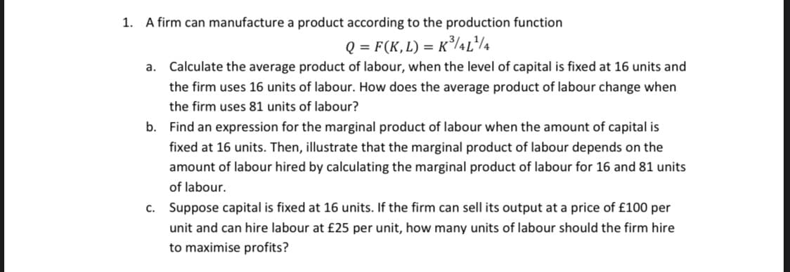1. A firm can manufacture a product according to the production function
Q = F(K,L) = K³/4L¹/4
a. Calculate the average product of labour, when the level of capital is fixed at 16 units and
the firm uses 16 units of labour. How does the average product of labour change when
the firm uses 81 units of labour?
b. Find an expression for the marginal product of labour when the amount of capital is
fixed at 16 units. Then, illustrate that the marginal product of labour depends on the
amount of labour hired by calculating the marginal product of labour for 16 and 81 units
of labour.
c. Suppose capital is fixed at 16 units. If the firm can sell its output at a price of £100 per
unit and can hire labour at £25 per unit, how many units of labour should the firm hire
to maximise profits?