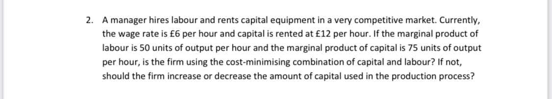 2. A manager hires labour and rents capital equipment in a very competitive market. Currently,
the wage rate is £6 per hour and capital is rented at £12 per hour. If the marginal product of
labour is 50 units of output per hour and the marginal product of capital is 75 units of output
per hour, is the firm using the cost-minimising combination of capital and labour? If not,
should the firm increase or decrease the amount of capital used in the production process?