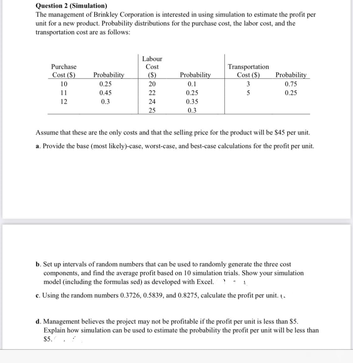 Question 2 (Simulation)
The management of Brinkley Corporation is interested in using simulation to estimate the profit per
unit for a new product. Probability distributions for the purchase cost, the labor cost, and the
transportation cost are as follows:
Labour
Transportation
Cost ($)
Purchase
Cost
Cost ($)
Probability
($)
Probability
Probability
10
0.25
20
0.1
3
0.75
11
0.45
22
0.25
0.25
12
0.3
24
0.35
25
0.3
Assume that these are the only costs and that the selling price for the product will be $45 per unit.
a. Provide the base (most likely)-case, worst-case, and best-case calculations for the profit per unit.
b. Set up intervals of random numbers that can be used to randomly generate the three cost
components, and find the average profit based on 10 simulation trials. Show your simulation
model (including the formulas sed) as developed with Excel.
c. Using the random numbers 0.3726, 0.5839, and 0.8275, calculate the profit per unit. (.
d. Management believes the project may not be profitable if the profit per unit is less than $5.
Explain how simulation can be used to estimate the probability the profit per unit will be less than
$5.
