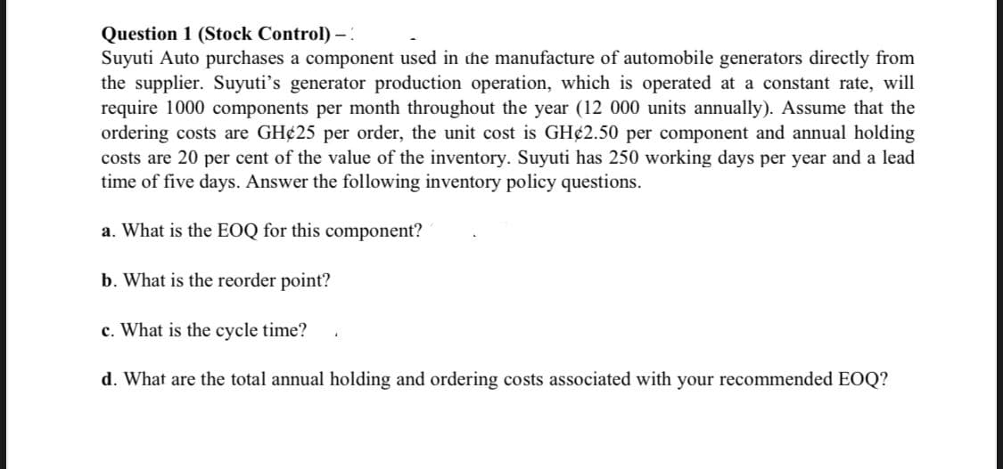 Question 1 (Stock Control) - :
Suyuti Auto purchases a component used in the manufacture of automobile generators directly from
the supplier. Suyuti's generator production operation, which is operated at a constant rate, will
require 1000 components per month throughout the year (12 000 units annually). Assume that the
ordering costs are GH¢25 per order, the unit cost is GH¢2.50 per component and annual holding
costs are 20 per cent of the value of the inventory. Suyuti has 250 working days per year and a lead
time of five days. Answer the following inventory policy questions.
a. What is the EOQ for this component?
b. What is the reorder point?
c. What is the cycle time?
d. What are the total annual holding and ordering costs associated with your recommended EOQ?
