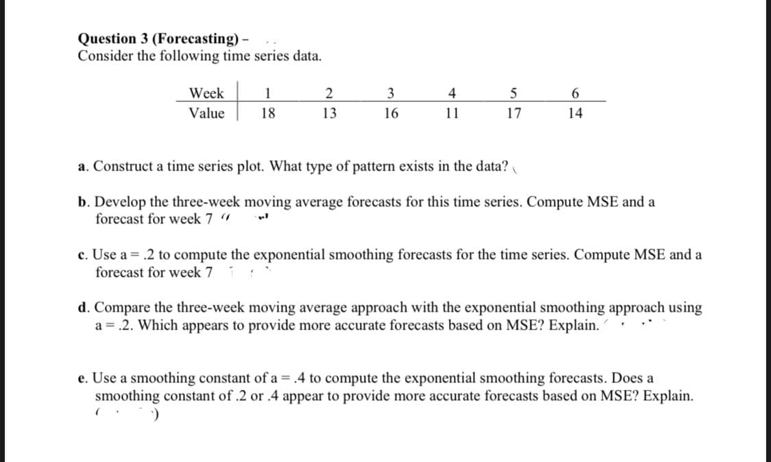 Question 3 (Forecasting)
Consider the following time series data.
Week
1
2
3
4
6.
Value
18
13
16
11
17
14
a. Construct a time series plot. What type of pattern exists in the data?
b. Develop the three-week moving average forecasts for this time series. Compute MSE and a
forecast for week 7
c. Use a = .2 to compute the exponential smoothing forecasts for the time series. Compute MSE and a
forecast for week 7
d. Compare the three-week moving average approach with the exponential smoothing approach using
a = .2. Which appears to provide more accurate forecasts based on MSE? Explain.
e. Use a smoothing constant of a = .4 to compute the exponential smoothing forecasts. Does a
smoothing constant of .2 or .4 appear to provide more accurate forecasts based on MSE? Explain.
