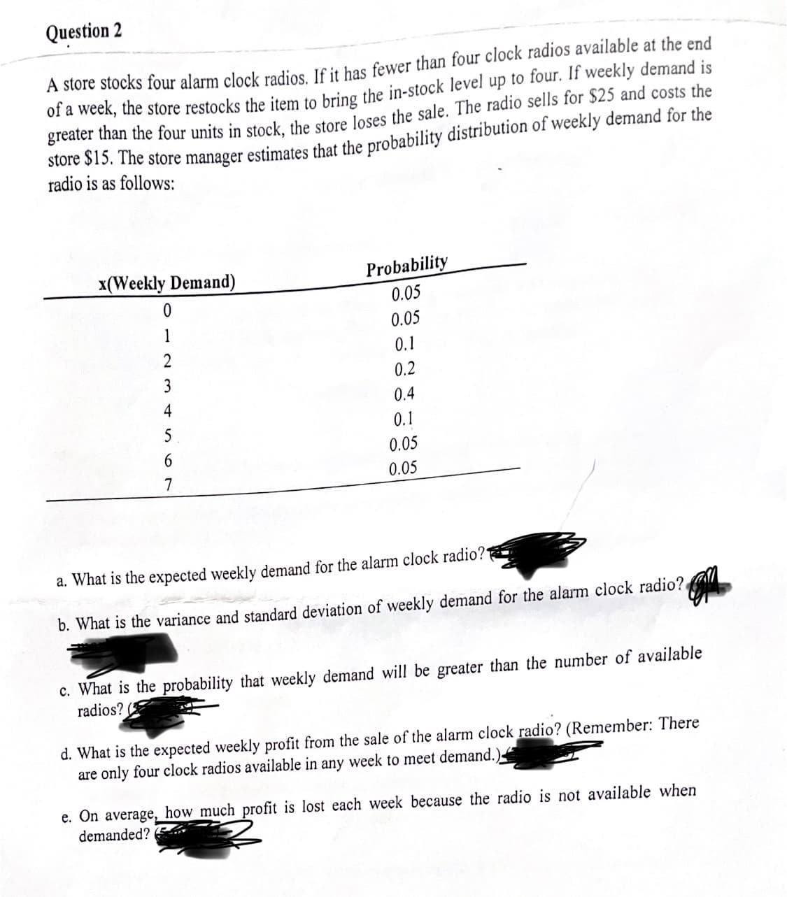 Question 2
A store stocks four alarm clock radios. If it has fewer than four clock radios available at the end
of a week, the store restocks the item to bring the in-stock level up to four. If weekly demand is
greater than the four units in stock, the store loses the sale. The radio sells for $25 and costs the
store $15. The store manager estimates that the probability distribution of weekly demand for the
radio is as follows:
x(Weekly Demand)
Probability
0
0.05
1
0.05
2
0.1
3
0.2
4
0.4
5
0.1
6
0.05
7
0.05
a. What is the expected weekly demand for the alarm clock radio?
b. What is the variance and standard deviation of weekly demand for the alarm clock radio?
c. What is the probability that weekly demand will be greater than the number of available
radios?
d. What is the expected weekly profit from the sale of the alarm clock radio? (Remember: There
are only four clock radios available in any week to meet demand.)
e. On average, how much profit is lost each week because the radio is not available when
demanded?