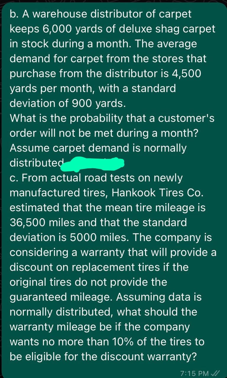 b. A warehouse distributor of carpet
keeps 6,000 yards of deluxe shag carpet
in stock during a month. The average
demand for carpet from the stores that
purchase from the distributor is 4,500
yards per month, with a standard
deviation of 900 yards.
What is the probability that a customer's
order will not be met during a month?
Assume carpet demand is normally
distributed
c. From actual road tests on newly
manufactured tires, Hankook Tires Co.
estimated that the mean tire mileage is
36,500 miles and that the standard
deviation is 5000 miles. The company is
considering a warranty that will provide a
discount on replacement tires if the
original tires do not provide the
guaranteed mileage. Assuming data is
normally distributed, what should the
warranty mileage be if the company
wants no more than 10% of the tires to
be eligible for the discount warranty?
7:15 PM /
