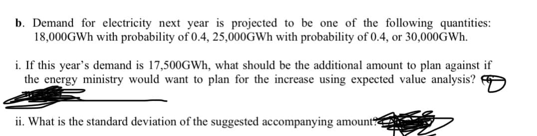 b. Demand for electricity next year is projected to be one of the following quantities:
18,000GWH with probability of 0.4, 25,000GWh with probability of 0.4, or 30,000GWH.
i. If this year's demand is 17,500GWH, what should be the additional amount to plan against if
the energy ministry would want to plan for the increase using expected value analysis?
ii. What is the standard deviation of the suggested accompanying amount?
