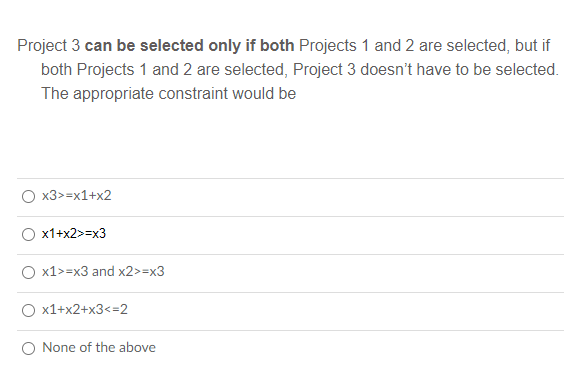 Project 3 can be selected only if both Projects 1 and 2 are selected, but if
both Projects 1 and 2 are selected, Project 3 doesn't have to be selected.
The appropriate constraint would be
x3>=x1+x2
x1+x2>=x3
x1>=x3 and x2>=x3
x1+x2+x3<=2
O None of the above