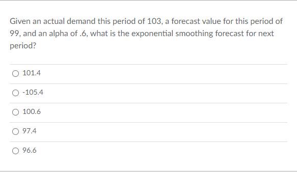 Given an actual demand this period of 103, a forecast value for this period of
99, and an alpha of .6, what is the exponential smoothing forecast for next
period?
101.4
-105.4
100.6
97.4
96.6