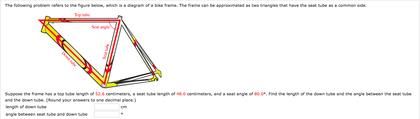 The following problem refers to the fiqure below, which is a diagram of a bike frame. The frame can be approximated as two triangles that have the seat tube as a common side.
Top tube
Seat angle
Suppose the frame has a top tube length of 52.6 centimeters, a seat tube length of 48.0 centimeters, and a seat angle of 80.0°. Find the length of the down tube and the angle between the seat tube
and the down tube. (Round your answers to one decimal place.)
length of down tube
angle between seat tube and down tube
cm
Down tube
