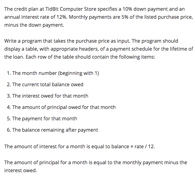 The credit plan at TidBit Computer Store specifies a 10% down payment and an
annual interest rate of 12%. Monthly payments are 5% of the listed purchase price,
minus the down payment.
Write a program that takes the purchase price as input. The program should
display a table, with appropriate headers, of a payment schedule for the lifetime of
the loan. Each row of the table should contain the following items:
1. The month number (beginning with 1)
2. The current total balance owed
3. The interest owed for that month
4. The amount of principal owed for that month
5. The payment for that month
6. The balance remaining after payment
The amount of interest for a month is equal to balance x rate / 12.
The amount of principal for a month is equal to the monthly payment minus the
interest owed.
