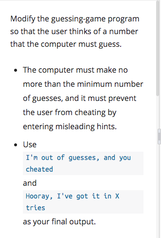 Modify the guessing-game program
so that the user thinks of a number
that the computer must guess.
• The computer must make no
more than the minimum number
of guesses, and it must prevent
the user from cheating by
entering misleading hints.
• Use
I'm out of guesses, and you
cheated
and
Hooray, I've got it in X
tries
as your final output.
