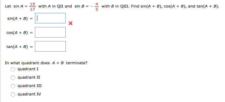 15
with A in QII and sin B
17
Let sin A =
with B in QIII. Find sin(A + B), cos(A + B), and tan(A + B).
sin(A + B) =
cos(A + B) =
tan(A + B) =
In what quadrant does A + B terminate?
quadrant I
quadrant II
quadrant III
quadrant IV
