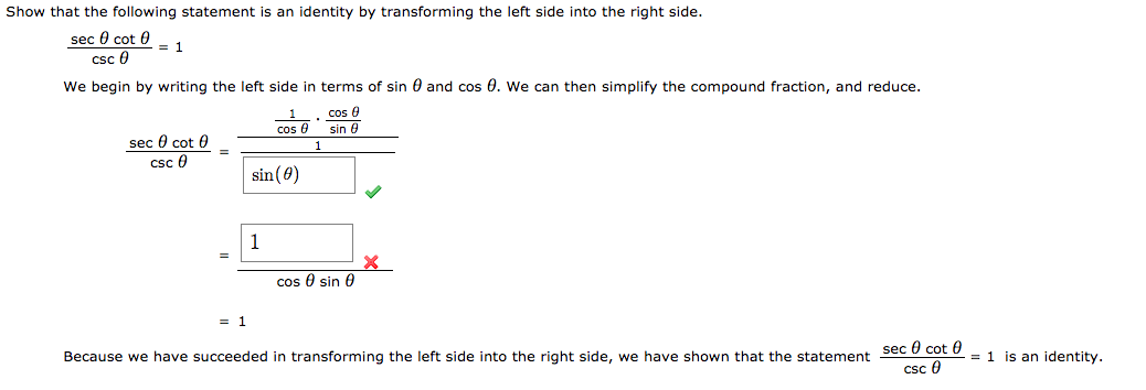 Show that the following statement is an identity by transforming the left side into the right side.
sec 0 cot 0
csc 0
We begin by writing the left side in terms of sin 0 and cos 0. We can then simplify the compound fraction, and reduce.
cos 0
cos 0
sin 0
seç 0 cot 0
csc 0
sin (0)
cos 0 sin 0
sec 0 cot 0
csc 0
= 1 is an identity.
Because we have succeeded in transforming the left side into the right side, we have shown that the statement

