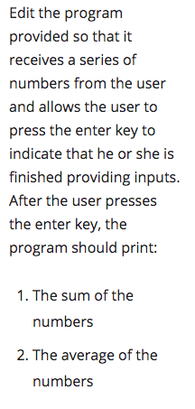 Edit the program
provided so that it
receives a series of
numbers from the user
and allows the user to
press the enter key to
indicate that he or she is
finished providing inputs.
After the user presses
the enter key, the
program should print:
1. The sum of the
numbers
2. The average of the
numbers
