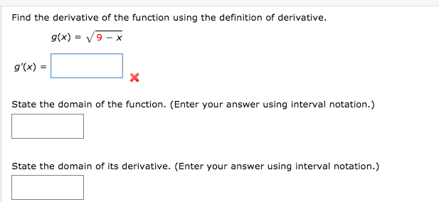 Find the derivative of the function using the definition of derivative.
g(x) = V9 - x
g'(x) =
State the domain of the function. (Enter your answer using interval notation.)
State the domain of its derivative. (Enter your answer using interval notation.)
