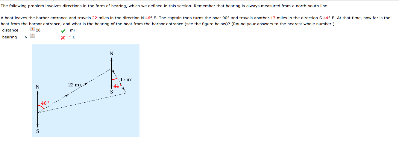 The following problem involves directions in the form of bearing, which we defined in this section. Remember that bearing is always measured from a north-south line.
A boat leaves the harbor entrance and travels 22 miles in the direction N 46° E. The captain then turns the boat 90° and travels another 17 miles in the direction S 44° E.
boat from the harbor entrance, and what is the bearing of the boat from the harbor entrance (see the figure below)? (Round your answers to the nearest whole number.)
distance
At that time,
how far is the
1 28
mi
bearing
X °E
17 mi
22 mi.
44
46°
