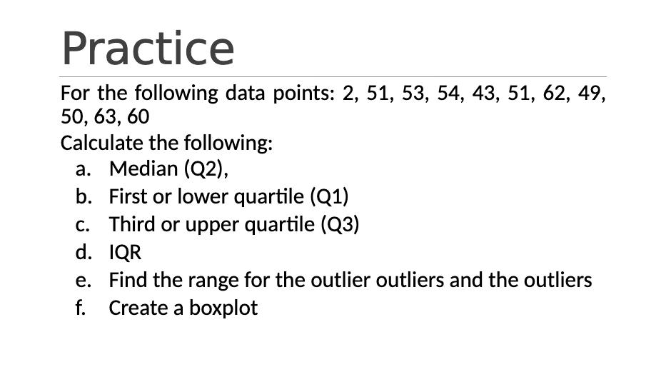 Practice
For the following data points: 2, 51, 53, 54, 43, 51, 62, 49,
50, 63, 60
Calculate the following:
a. Median (Q2),
b. First or lower quartile (Q1)
c. Third or upper quartile (Q3)
d. IQR
e. Find the range for the outlier outliers and the outliers
f. Create a boxplot
