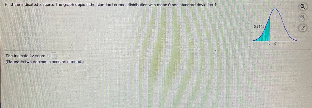 Find the indicated z score. The graph depicts the standard normal distribution with mean 0 and standard deviation 1.
0.2148
The indicated z score is
(Round to two decimal places as needed.)
