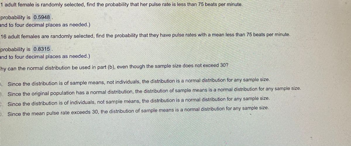 1 adult female is randomly selected, find the probability that her pulse rate is less than 75 beats per minute.
probability is 0.5948.
und to four decimal places as needed.)
16 adult females are randomly selected, find the probability that they have pulse rates with a mean less than 75 beats per minute.
probability is 0.8315.
und to four decimal places as needed.)
"hy can the normal distribution be used in part (b), even though the sample size does not exceed 30?
Since the distribution is of sample means, not individuals, the distribution is a normal distribution for any sample size.
Since the original population has a normal distribution, the distribution of sample means is a normal distribution for any sample size.
Since the distribution is of individuals, not sample means, the distribution is a normal distribution for any sample size.
Since the mean pulse rate exceeds 30, the distribution of sample means is a normal distribution for any sample size.
