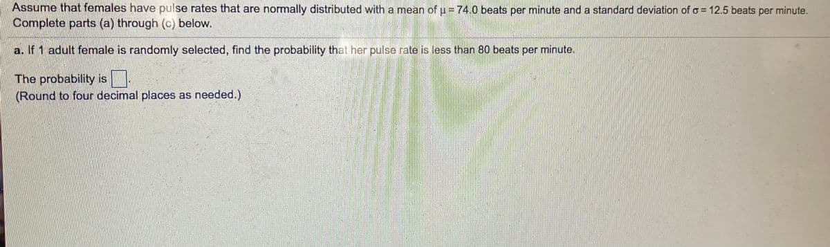 Assume that females have pulse rates that are normally distributed with a mean of u = 74.0 beats per minute and a standard deviation of o = 12.5 beats per minute.
Complete parts (a) through (c) below.
%3D
a. If 1 adult female is randomly selected, find the probability that her pulse rate is less than 80 beats per minute.
The probability is
(Round to four decimal places as needed.)

