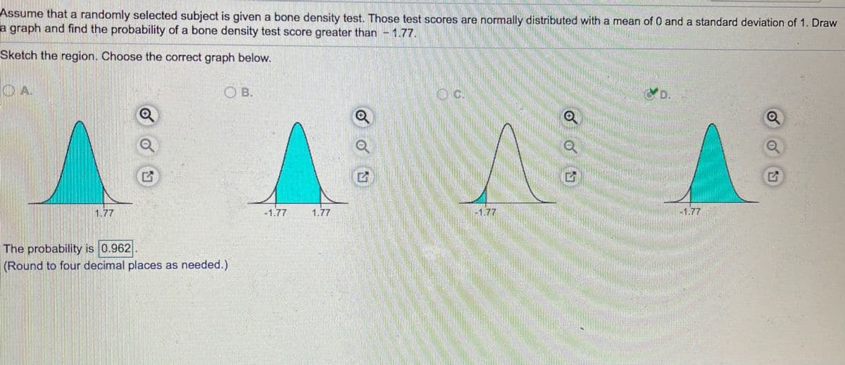 Assume that a randomly selected subject is given a bone density test. Those test scores are normally distributed with a mean of 0 and a standard deviation of 1. Draw
a graph and find the probability of a bone density test score greater than - 1.77.
Sketch the region. Choose the correct graph below.
OA.
O B.
Oc.
D.
1.77
-1.77
1.77
-1.77
-1.77
The probability is 0.962
(Round to four decimal places as needed.)
