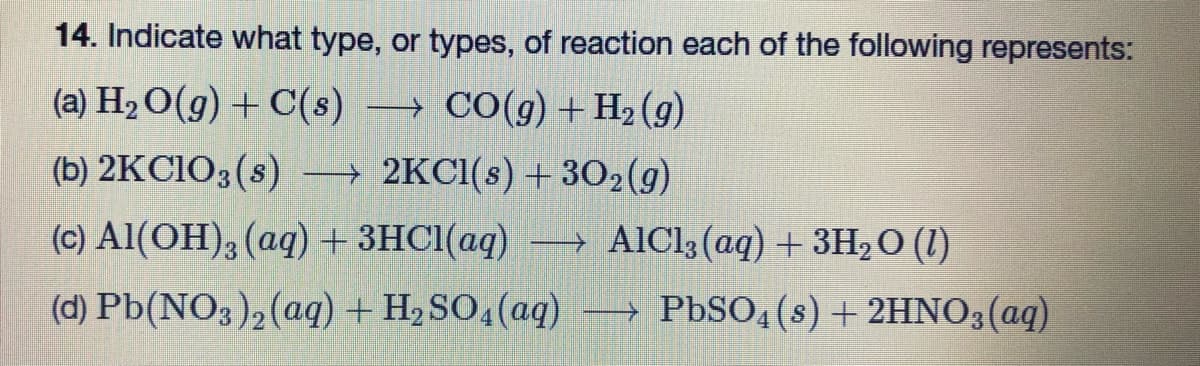 14. Indicate what type, or types, of reaction each of the following represents:
(a) H₂O(g) + C(s)
CO(g) + H₂(g)
(b) 2KClO3(s)
2KCl(s) + 302(g)
(c) Al(OH)3(aq) + 3HCl(aq) →→→ AlCl3 (aq) + 3H₂O (1)
(d) Pb(NO3)₂ (aq) + H₂SO4 (aq)
-
PbSO4(s) + 2HNO3(aq)