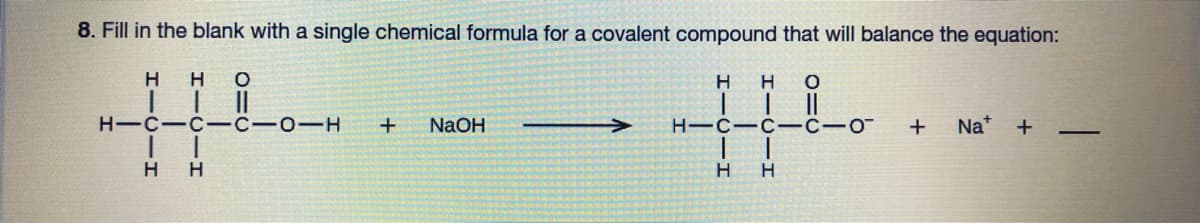 8. Fill in the blank with a single chemical formula for a covalent compound that will balance the equation:
H O
H HO
11
1
1
H-C-C-C-0-H
HIC-C-C-o + Na+ + -
1
1
H
H H
1
H
+ NaOH
H