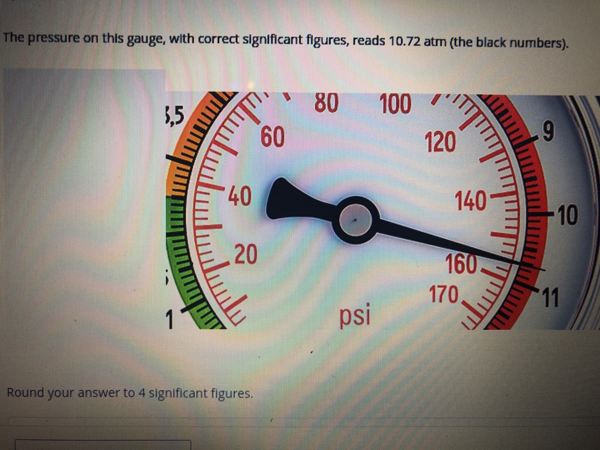 The pressure on this gauge, with correct significant figures, reads 10.72 atm (the black numbers).
5,5
1
لسلب
40
20
سليس
Round your answer to 4 significant figures.
60
80
psi
100 "
"||
120
140
160.
170
"""""
9
10
11