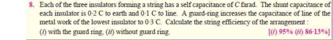 8. Each of the three insulators forming a string has a self capacitance of C farad. The shunt capacitance of
each insulator is 0-2 C to earth and 0-1 C to line. A guard-ring increases the capacitance of line of the
metal work of the lowest insulator to 0-3 C. Calculate the string efficiency of the arrangement :
(1) with the guard ring. (ifi) without guard ring.
[) 95% (i) 86-13%]
