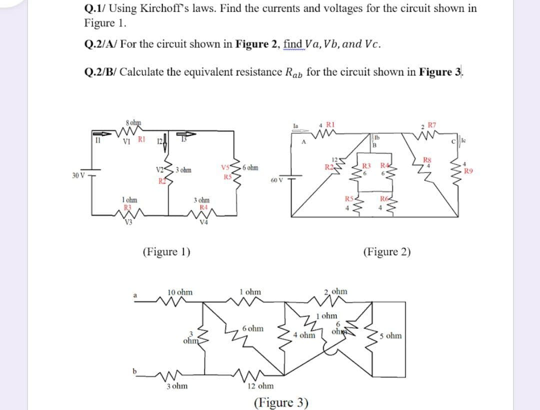 Q.1/ Using Kirchoff's laws. Find the currents and voltages for the circuit shown in
Figure 1.
Q.2/A/ For the circuit shown in Figure 2, find Va, Vb, and Vc.
Q.2/B/ Calculate the equivalent resistance Rab for the circuit shown in Figure 3.
8 ohm
la
4 RI
2 R7
Ib
Il
Vi RI
R8
V5
6 ohm
R2
R3
3 ohm
R9
30 V
R5
60 V
1 ohm
3 ohm
R4
R52
(Figure 1)
(Figure 2)
10 ohm
1 ohm
ohm
1 ohm
6 ohm
4 ohm
ohx
5 ohm
ohm
3 ohm
12 ohm
(Figure 3)
