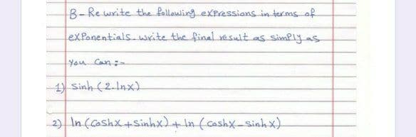 B- Re write the follawling eXpressians in ter.ms of
exPanentials.write the final vesult as simPlyas
You Can:-
1) Sinh (2.Inx)
2) In (Coshx+sinhx)+in (cashx-Sinhx).
