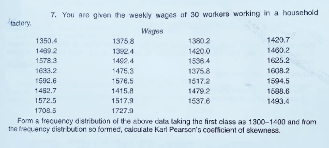 7. You are given the weekly wages of 30 workers working in a household
tactory.
Wages
1350.4
1375.8
1380.2
1420.7
1469.2
1392.4
1420.0
1460.2
1578.3
1492.4
1536.4
1625.2
1633.2
1475.3
1375.8
1608.2
1592.6
1576.5
1517.2
1594.5
1462.7
1415.8
1479.2
1588.6
1572.5
1517.9
1537.6
1493.4
1708.5
1727.9
Form a frequency distribution of the above data taking the first class as 1300-1400 and from
the frequency distribution so formed, calculate Karl Pearson's coefficient of skewness.
