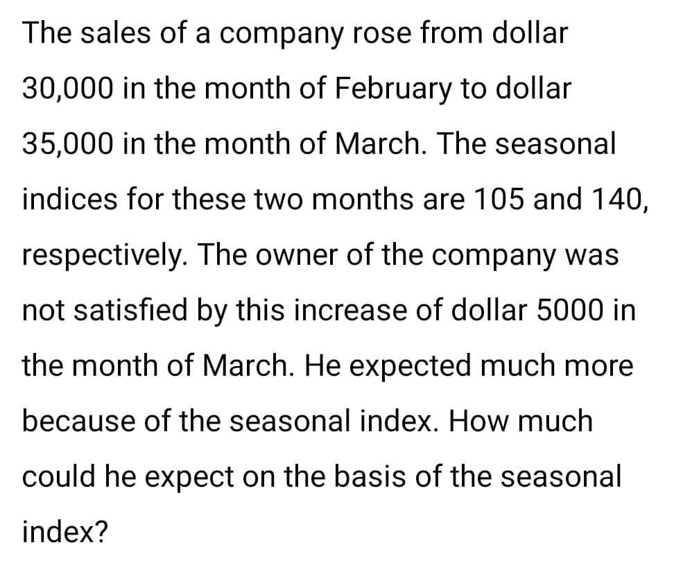 The sales of a company rose from dollar
30,000 in the month of February to dollar
35,000 in the month of March. The seasonal
indices for these two months are 105 and 140,
respectively. The owner of the company was
not satisfied by this increase of dollar 5000 in
the month of March. He expected much more
because of the seasonal index. How much
could he expect on the basis of the seasonal
index?

