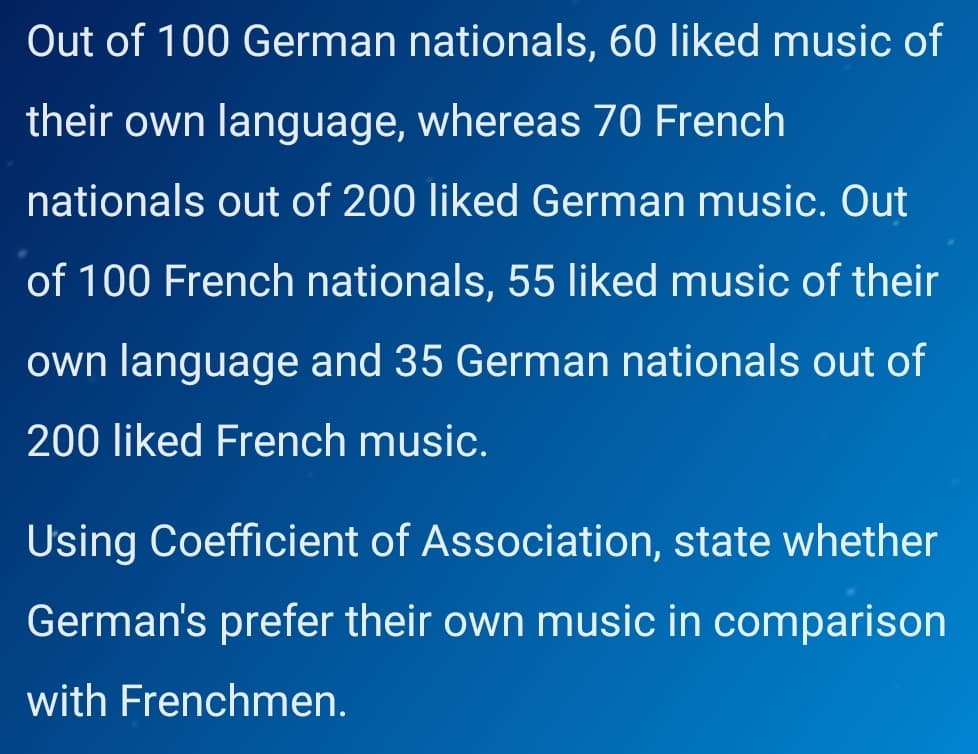 Out of 100 German nationals, 60 liked music of
their own language, whereas 70 French
nationals out of 200 liked German music. Out
of 100 French nationals, 55 liked music of their
own language and 35 German nationals out of
200 liked French music.
Using Coefficient of Association, state whether
German's prefer their own music in comparison
with Frenchmen.
