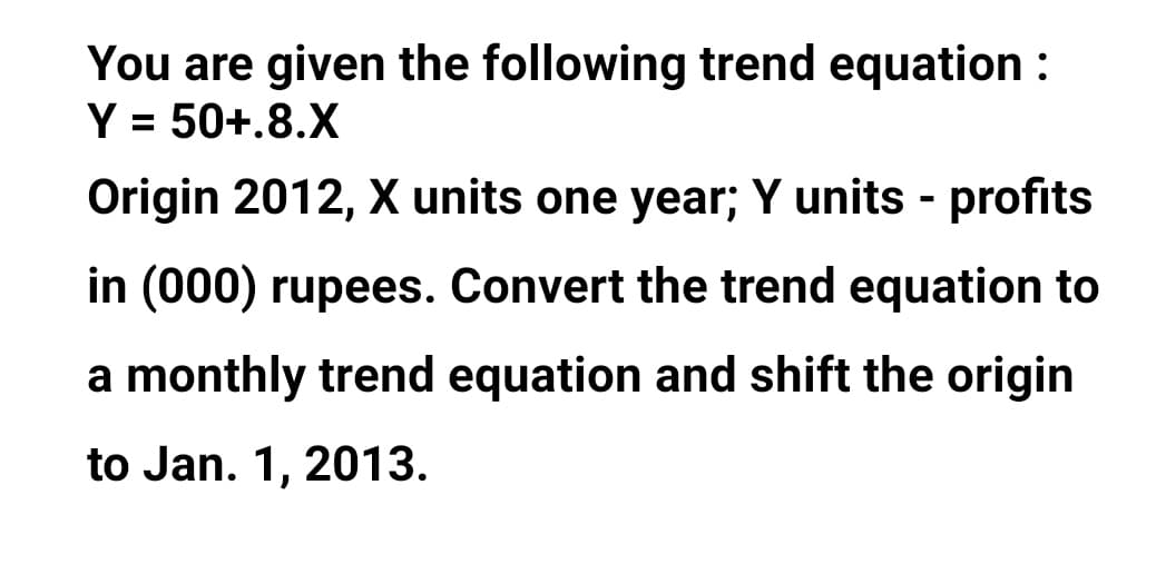 You are given the following trend equation :
Y = 50+.8.X
%3D
Origin 2012, X units one year; Y units - profits
in (000) rupees. Convert the trend equation to
a monthly trend equation and shift the origin
to Jan. 1, 2013.
