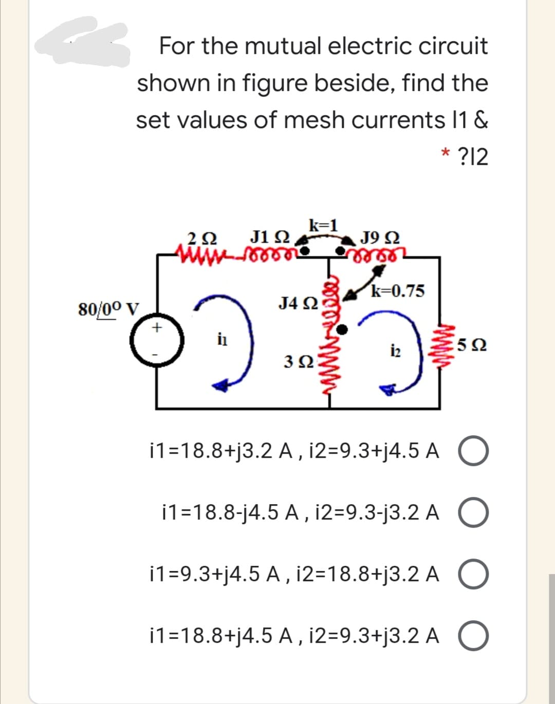 For the mutual electric circuit
shown in figure beside, find the
set values of mesh currents I1 &
* ?12
k=1
J1 Ω
J9 2
k=0.75
80/00 v
J4 2
i2
3Ω
i1=18.8+j3.2 A, i2=9.3+j4.5 A O
i1=18.8-j4.5 A , i2=9.3-j3.2 A
i1=9.3+j4.5 A , i2=18.8+j3.2 A
i1=18.8+j4.5 A, i2=9.3+j3.2 A
