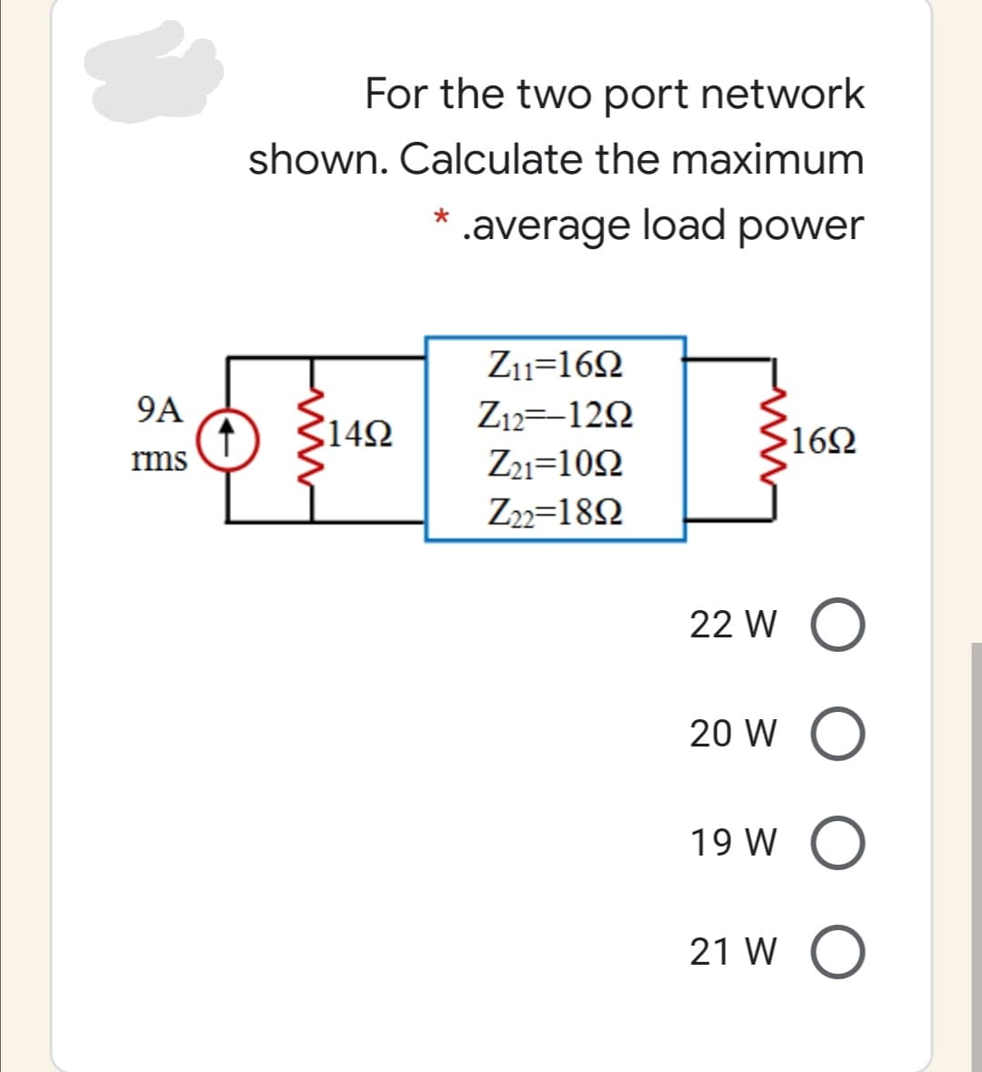 For the two port network
shown. Calculate the maximum
.average load power
Z11=162
9A
3142
Z12=-122
162
ms
Z21=102
Z2=182
22 W O
20 W O
19 W O
21 W O
