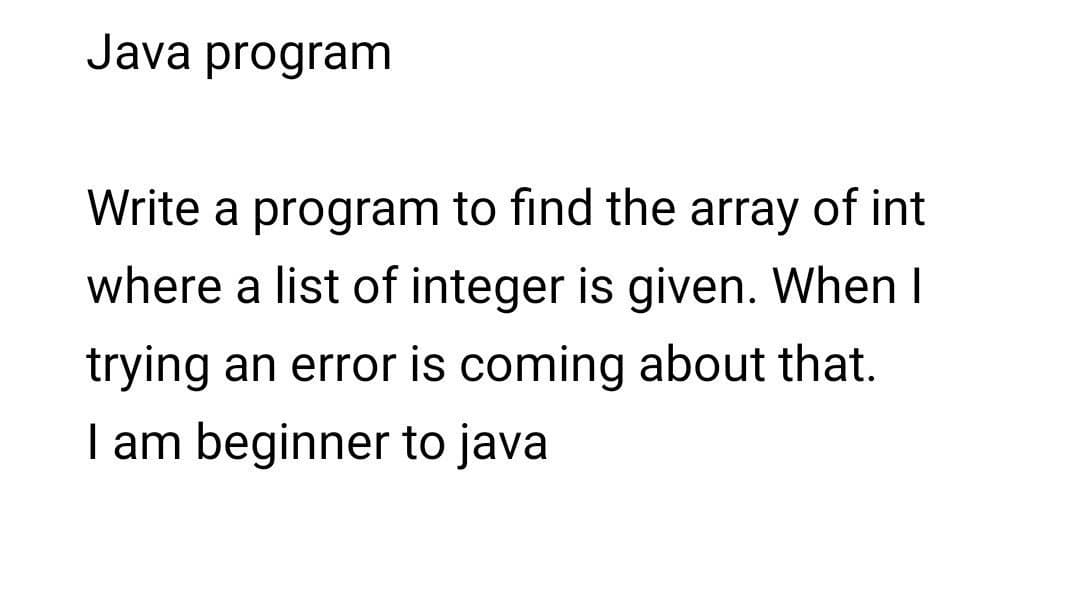Java program
Write a program to find the array of int
where a list of integer is given. When I
trying an error is coming about that.
I am beginner to java
