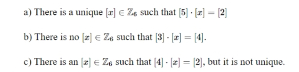 a) There is a unique [x] € Z6 such that [5] · [æ] = [2]
b) There is no [æ] € Z6 such that [3] · [æ] = [4].
%3D
c) There is an [æ] e Z6 such that [4] - [æ] = [2], but it is not unique.
