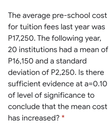 The average pre-school cost
for tuition fees last year was
P17,250. The following year,
20 institutions had a mean of
P16,150 and a standard
deviation of P2,250. Is there
sufficient evidence at a=0.10
of level of significance to
conclude that the mean cost
has increased? *
