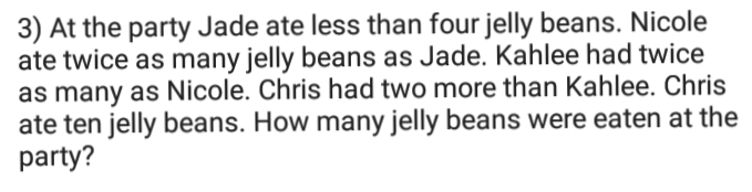 3) At the party Jade ate less than four jelly beans. Nicole
ate twice as many jelly beans as Jade. Kahlee had twice
as many as Nicole. Chris had two more than Kahlee. Chris
ate ten jelly beans. How many jelly beans were eaten at the
party?
