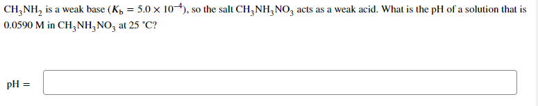 CH, NH, is a weak base (K, = 5.0 x 1o4), so the salt CH,NH,NO, acts as a weak acid. What is the pH of a solution that is
0.0590 M in CH,NH,NO, at 25 °C?
pH =
