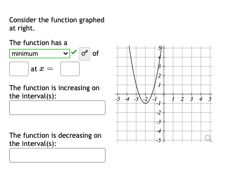 Consider the function graphed
at right.
The function has a
minimum
o of
at x =
2
The function is increasing on
the interval(s):
-5 4
32/-1
2 3 4 3
-2-
The function is decreasing on
the interval(s):
