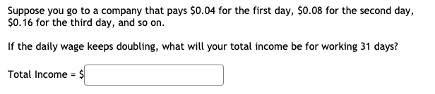 Suppose you go to a company that pays $0.04 for the first day, $0.08 for the second day,
$0.16 for the third day, and so on.
If the daily wage keeps doubling, what will your total income be for working 31 days?
Total Income = $
