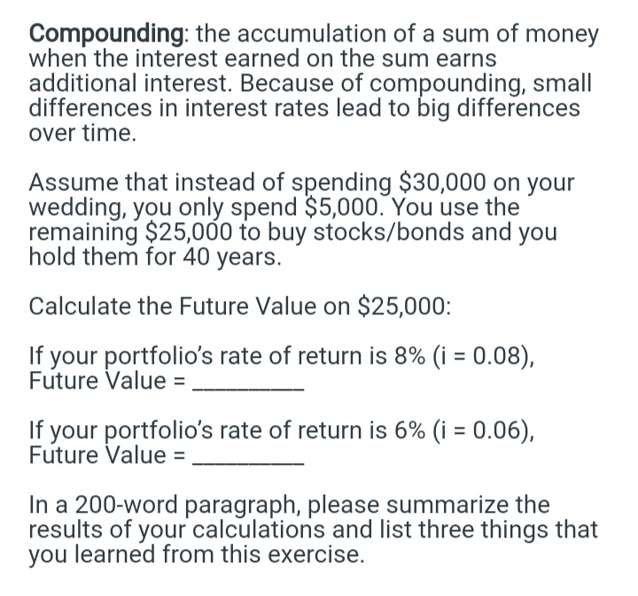 Compounding: the accumulation of a sum of money
when the interest earned on the sum earns
additional interest. Because of compounding, small
differences in interest rates lead to big differences
over time.
Assume that instead of spending $30,000 on your
wedding, you only spend $5,000. You use the
remaining $25,000 to buy stocks/bonds and you
hold them for 40 years.
Calculate the Future Value on $25,000:
If your portfolio's rate of return is 8% (i = 0.08),
Future Value =
If your portfolio's rate of return is 6% (i = 0.06),
Future Value =
In a 200-word paragraph, please summarize the
results of your calculations and list three things that
you learned from this exercise.
