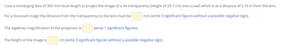 I use a converging lens of 300 mm focal length to project the image of a A4 transparency (height of 29.7 cm) onto a wall which is at a distance of 2.10 m from the lens.
For a focussed image the distance from the transparency to the lens must be
mm (write 3 significant figures without a possible negative sign).
The algebraic magnification of the projection is
(write 1 significant figures).
The height of the image is
cm (write 3 significant figures without a possible negative sign).
